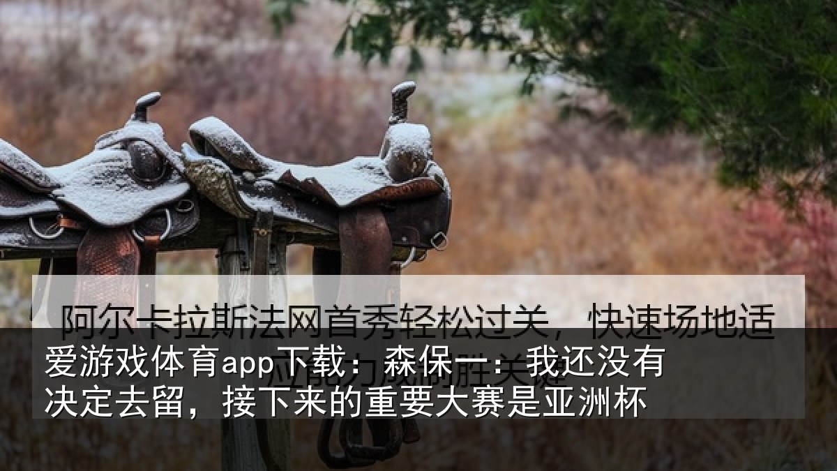 爱游戏体育app下载：森保一：我还没有决定去留，接下相关情况洲杯