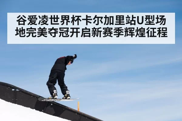 谷爱凌世界杯卡尔加里站U型场地完美夺冠开启新赛季辉煌征程
