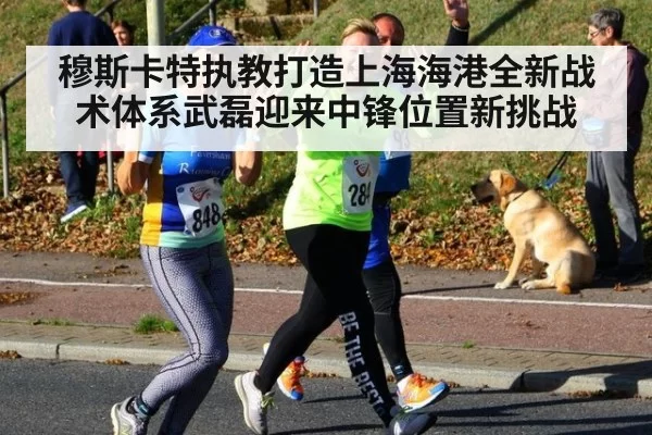 穆斯卡特执教打造上海海港全新战术体系武磊迎来中锋位置新挑战