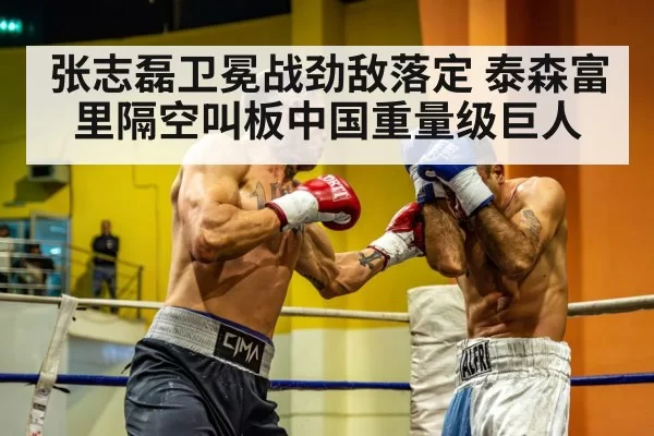 张志磊卫冕战劲敌落定 泰森富里隔空叫板中国重量级巨人